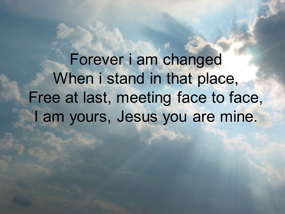 Forever i am changed When i stand in that place, Free at last, meeting face to face, I am yours, Jesus you are mine.