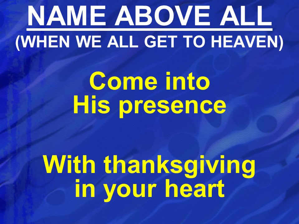 Come into His presence With thanksgiving in your heart NAME ABOVE ALL (WHEN WE ALL GET TO HEAVEN)
