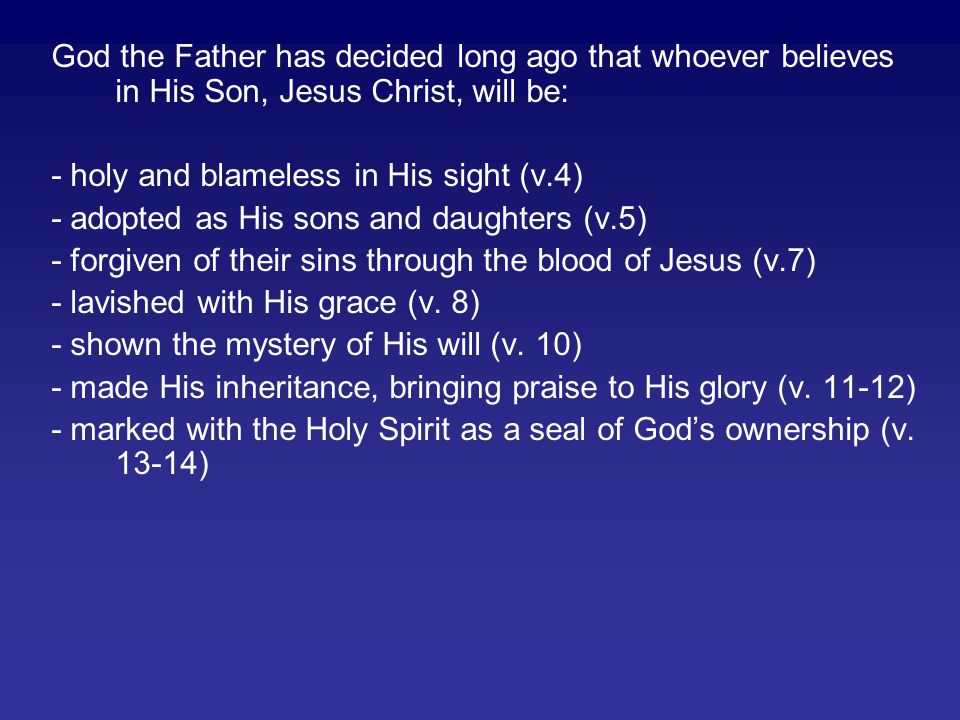 God the Father has decided long ago that whoever believes in His Son, Jesus Christ, will be: - holy and blameless in His sight (v.4) - adopted as His sons and daughters (v.5) - forgiven of their sins through the blood of Jesus (v.7) - lavished with His grace (v.