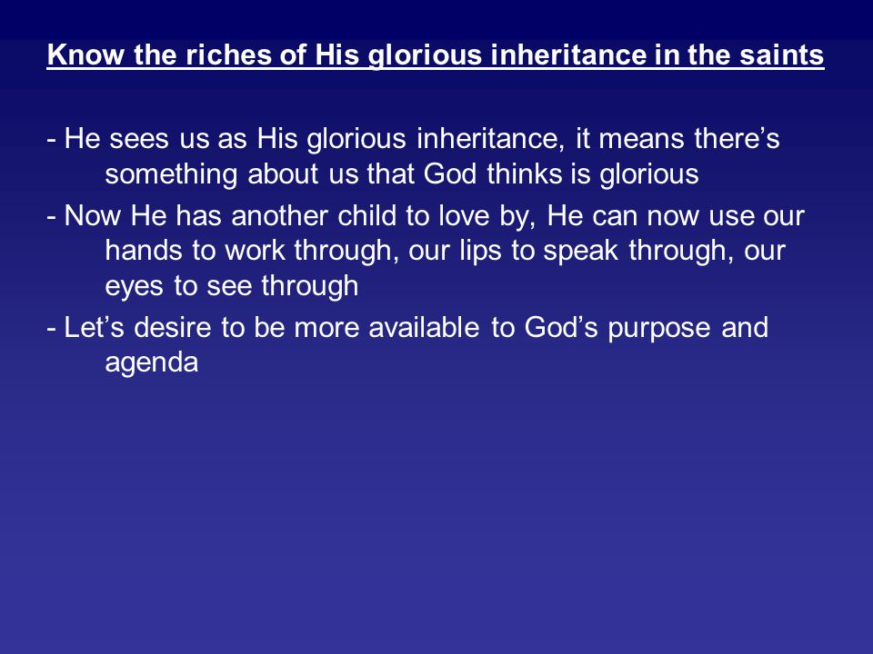 Know the riches of His glorious inheritance in the saints - He sees us as His glorious inheritance, it means there’s something about us that God thinks is glorious - Now He has another child to love by, He can now use our hands to work through, our lips to speak through, our eyes to see through - Let’s desire to be more available to God’s purpose and agenda