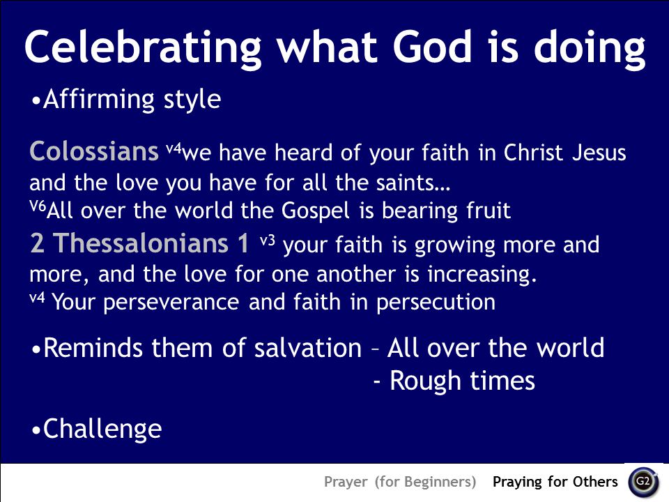 Celebrating what God is doing Prayer (for Beginners) – Praying for Others Affirming style Colossians v4 we have heard of your faith in Christ Jesus and the love you have for all the saints… V6 All over the world the Gospel is bearing fruit 2 Thessalonians 1 v3 your faith is growing more and more, and the love for one another is increasing.