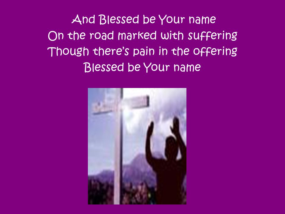 And Blessed be Your name On the road marked with suffering Though there’s pain in the offering Blessed be Your name
