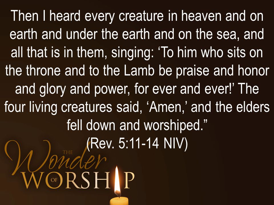 Then I heard every creature in heaven and on earth and under the earth and on the sea, and all that is in them, singing: ‘To him who sits on the throne and to the Lamb be praise and honor and glory and power, for ever and ever!’ The four living creatures said, ‘Amen,’ and the elders fell down and worshiped. (Rev.