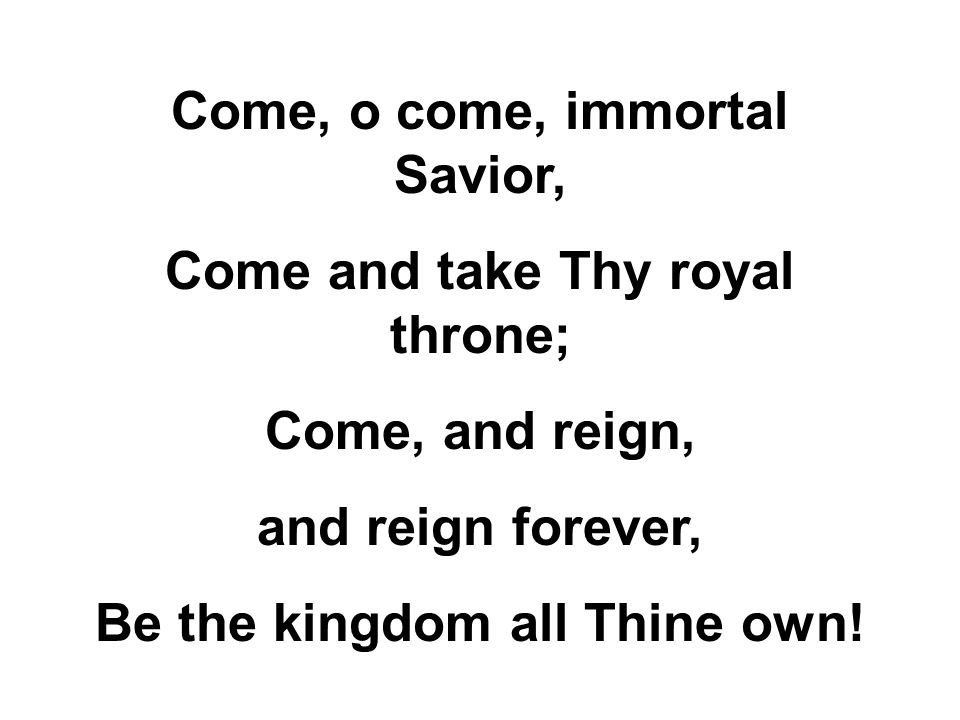 Come, o come, immortal Savior, Come and take Thy royal throne; Come, and reign, and reign forever, Be the kingdom all Thine own!