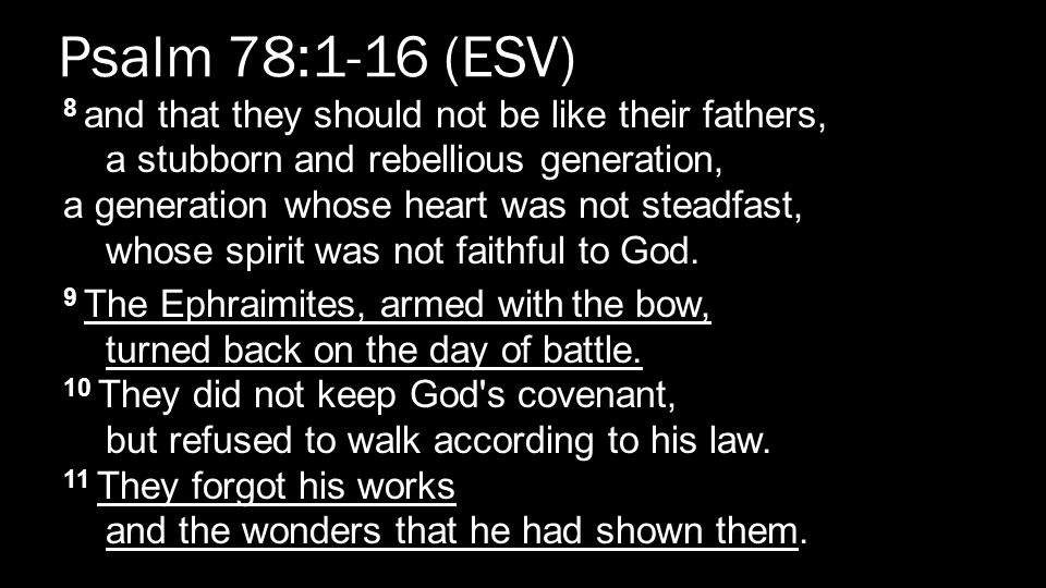Psalm 78:1-16 (ESV) 8 and that they should not be like their fathers, a stubborn and rebellious generation, a generation whose heart was not steadfast, whose spirit was not faithful to God.