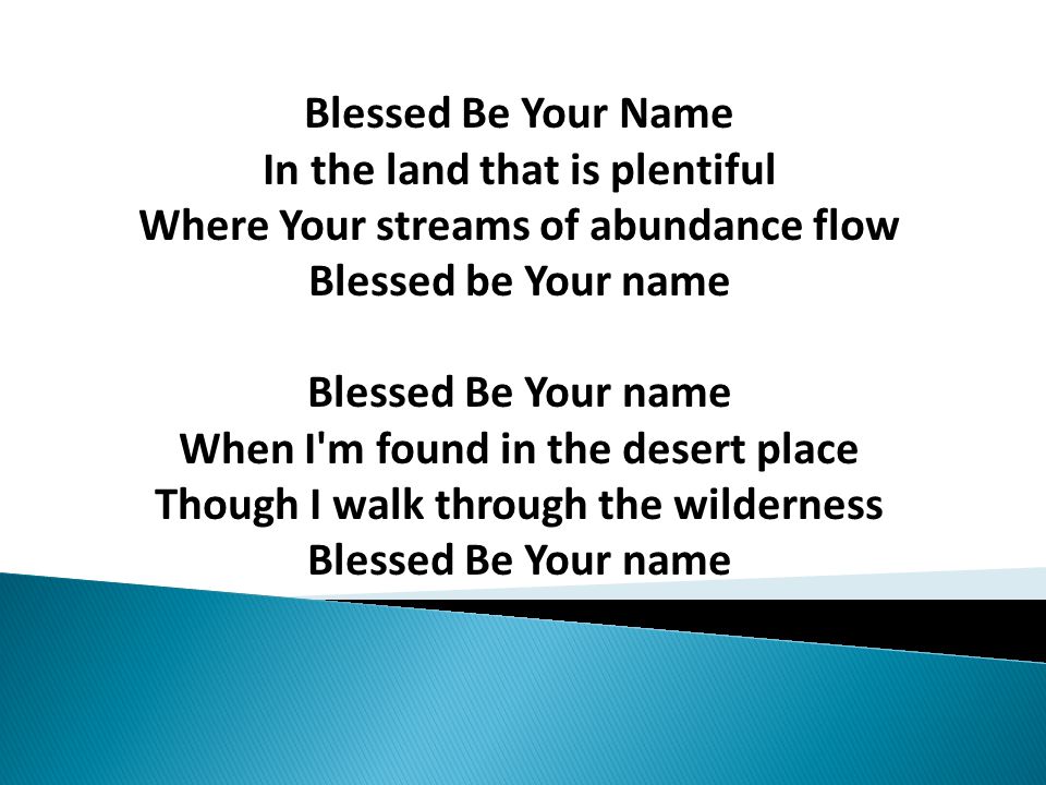 Blessed Be Your Name In the land that is plentiful Where Your streams of abundance flow Blessed be Your name Blessed Be Your name When I m found in the desert place Though I walk through the wilderness Blessed Be Your name
