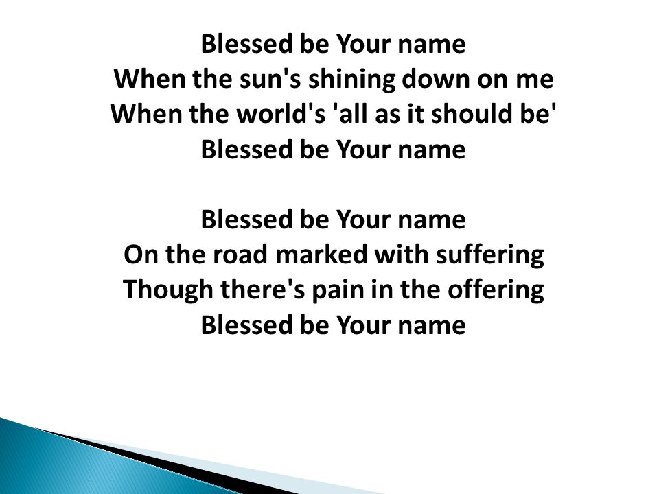 Blessed be Your name When the sun s shining down on me When the world s all as it should be Blessed be Your name Blessed be Your name On the road marked with suffering Though there s pain in the offering Blessed be Your name
