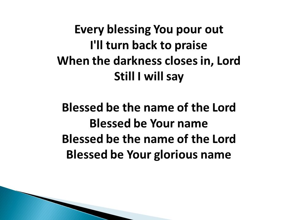Every blessing You pour out I ll turn back to praise When the darkness closes in, Lord Still I will say Blessed be the name of the Lord Blessed be Your name Blessed be the name of the Lord Blessed be Your glorious name