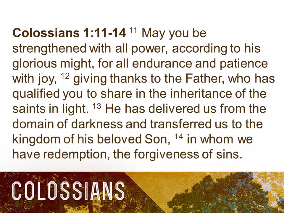 Colossians 1: May you be strengthened with all power, according to his glorious might, for all endurance and patience with joy, 12 giving thanks to the Father, who has qualified you to share in the inheritance of the saints in light.