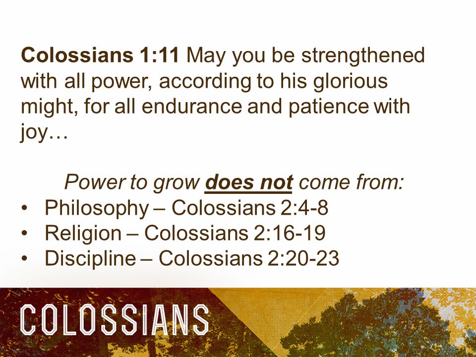 Colossians 1:11 May you be strengthened with all power, according to his glorious might, for all endurance and patience with joy… Power to grow does not come from: Philosophy – Colossians 2:4-8 Religion – Colossians 2:16-19 Discipline – Colossians 2:20-23