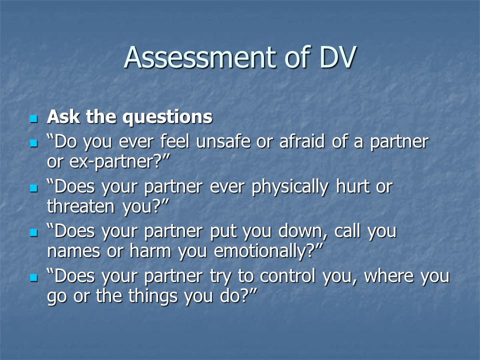 Assessment of DV Ask the questions Ask the questions Do you ever feel unsafe or afraid of a partner or ex-partner Do you ever feel unsafe or afraid of a partner or ex-partner Does your partner ever physically hurt or threaten you Does your partner ever physically hurt or threaten you Does your partner put you down, call you names or harm you emotionally Does your partner put you down, call you names or harm you emotionally Does your partner try to control you, where you go or the things you do Does your partner try to control you, where you go or the things you do
