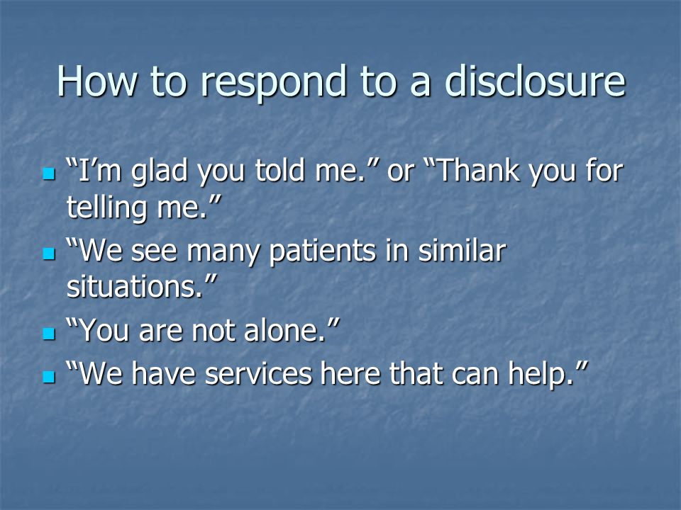 How to respond to a disclosure I’m glad you told me. or Thank you for telling me. I’m glad you told me. or Thank you for telling me. We see many patients in similar situations. We see many patients in similar situations. You are not alone. You are not alone. We have services here that can help. We have services here that can help.