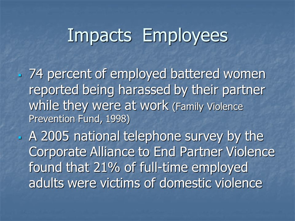 Impacts Employees  74 percent of employed battered women reported being harassed by their partner while they were at work (Family Violence Prevention Fund, 1998)  A 2005 national telephone survey by the Corporate Alliance to End Partner Violence found that 21% of full-time employed adults were victims of domestic violence