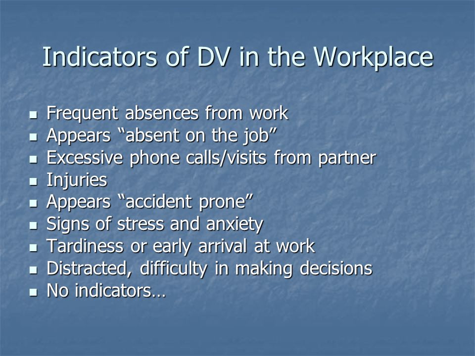 Indicators of DV in the Workplace Frequent absences from work Frequent absences from work Appears absent on the job Appears absent on the job Excessive phone calls/visits from partner Excessive phone calls/visits from partner Injuries Injuries Appears accident prone Appears accident prone Signs of stress and anxiety Signs of stress and anxiety Tardiness or early arrival at work Tardiness or early arrival at work Distracted, difficulty in making decisions Distracted, difficulty in making decisions No indicators… No indicators…