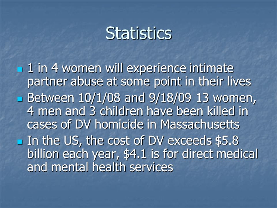 Statistics 1 in 4 women will experience intimate partner abuse at some point in their lives 1 in 4 women will experience intimate partner abuse at some point in their lives Between 10/1/08 and 9/18/09 13 women, 4 men and 3 children have been killed in cases of DV homicide in Massachusetts Between 10/1/08 and 9/18/09 13 women, 4 men and 3 children have been killed in cases of DV homicide in Massachusetts In the US, the cost of DV exceeds $5.8 billion each year, $4.1 is for direct medical and mental health services In the US, the cost of DV exceeds $5.8 billion each year, $4.1 is for direct medical and mental health services