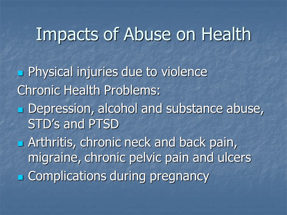 Impacts of Abuse on Health Physical injuries due to violence Physical injuries due to violence Chronic Health Problems: Depression, alcohol and substance abuse, STD’s and PTSD Depression, alcohol and substance abuse, STD’s and PTSD Arthritis, chronic neck and back pain, migraine, chronic pelvic pain and ulcers Arthritis, chronic neck and back pain, migraine, chronic pelvic pain and ulcers Complications during pregnancy Complications during pregnancy