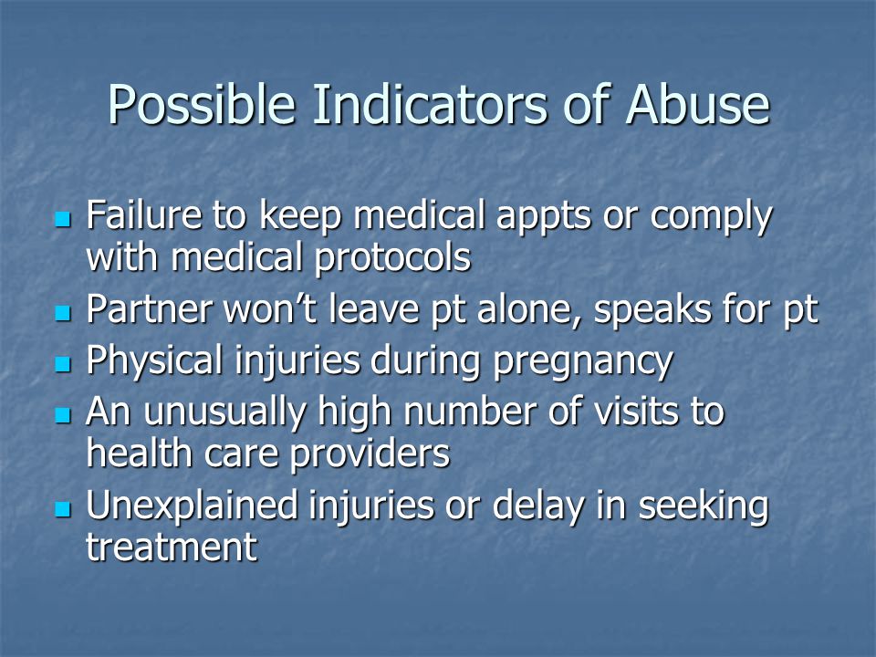 Possible Indicators of Abuse Failure to keep medical appts or comply with medical protocols Failure to keep medical appts or comply with medical protocols Partner won’t leave pt alone, speaks for pt Partner won’t leave pt alone, speaks for pt Physical injuries during pregnancy Physical injuries during pregnancy An unusually high number of visits to health care providers An unusually high number of visits to health care providers Unexplained injuries or delay in seeking treatment Unexplained injuries or delay in seeking treatment