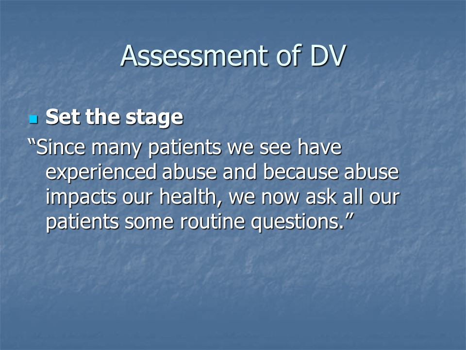 Assessment of DV Set the stage Set the stage Since many patients we see have experienced abuse and because abuse impacts our health, we now ask all our patients some routine questions.