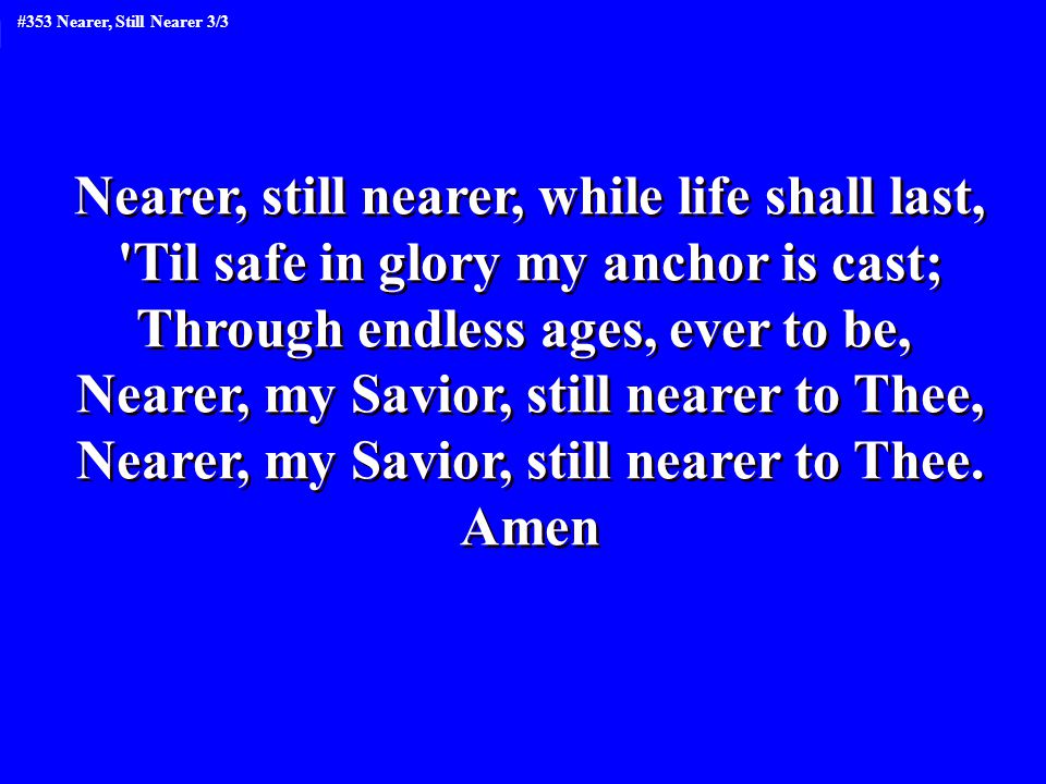 Nearer, still nearer, while life shall last, Til safe in glory my anchor is cast; Through endless ages, ever to be, Nearer, my Savior, still nearer to Thee, Nearer, my Savior, still nearer to Thee.