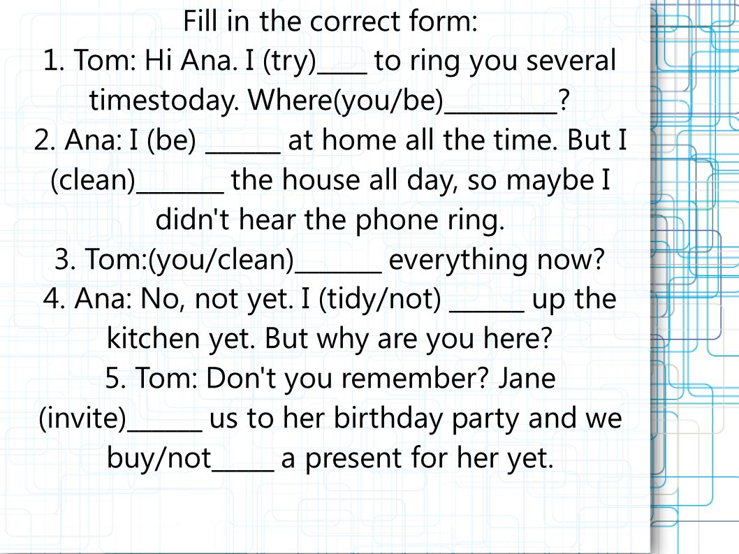 Fill in the correct form: 1. Tom: Hi Ana. I (try)____ to ring you several timestoday.