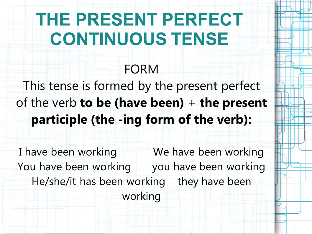 THE PRESENT PERFECT CONTINUOUS TENSE FORM This tense is formed by the present perfect of the verb to be (have been) + the present participle (the -ing form of the verb): I have been working We have been working You have been working you have been working He/she/it has been working they have been working
