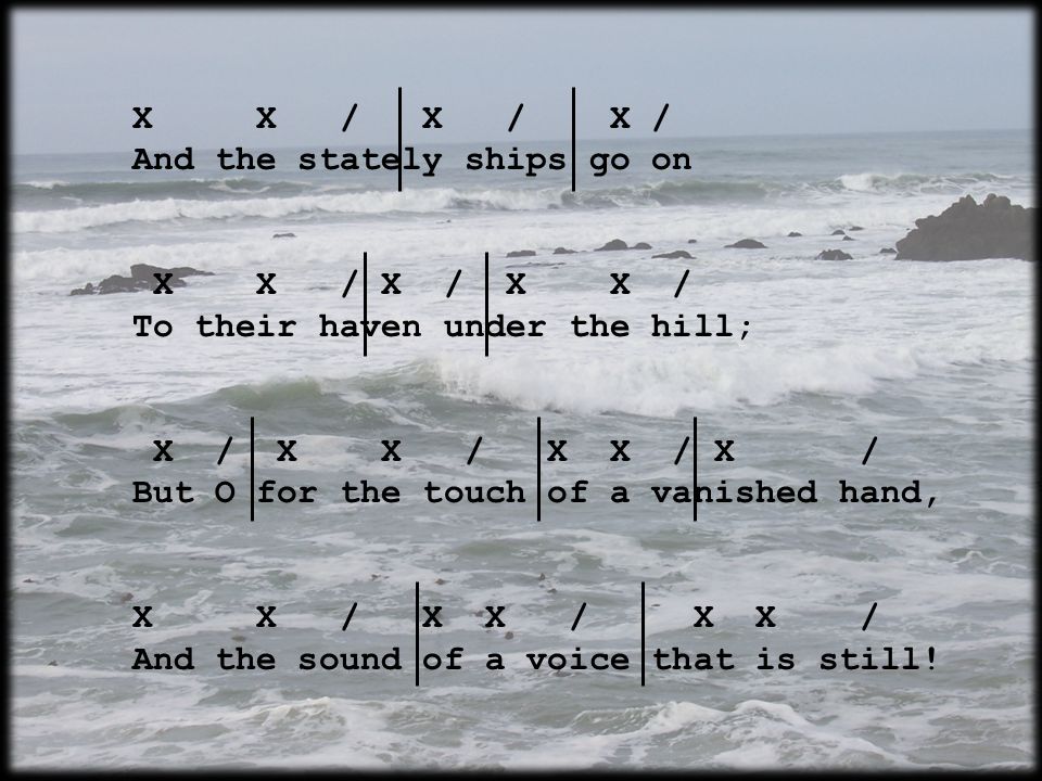X X / X / X / And the stately ships go on X X / X / X X / To their haven under the hill; X / X X / X X / X / But O for the touch of a vanished hand, X X / X X / X X / And the sound of a voice that is still!