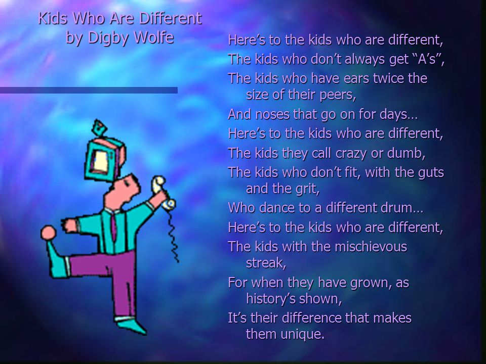 Kids Who Are Different by Digby Wolfe Here’s to the kids who are different, The kids who don’t always get A’s , The kids who have ears twice the size of their peers, And noses that go on for days… Here’s to the kids who are different, The kids they call crazy or dumb, The kids who don’t fit, with the guts and the grit, Who dance to a different drum… Here’s to the kids who are different, The kids with the mischievous streak, For when they have grown, as history’s shown, It’s their difference that makes them unique.