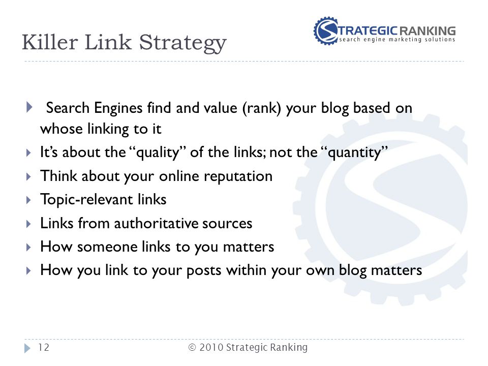 Killer Link Strategy  Search Engines find and value (rank) your blog based on whose linking to it  It’s about the quality of the links; not the quantity  Think about your online reputation  Topic-relevant links  Links from authoritative sources  How someone links to you matters  How you link to your posts within your own blog matters 12© 2010 Strategic Ranking