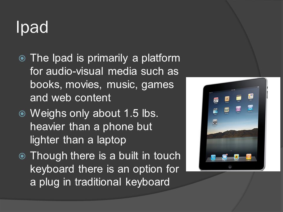 Ipad  The Ipad is primarily a platform for audio-visual media such as books, movies, music, games and web content  Weighs only about 1.5 lbs.