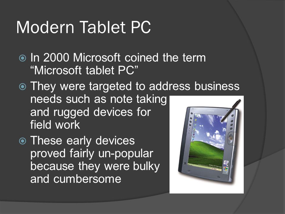 Modern Tablet PC  In 2000 Microsoft coined the term Microsoft tablet PC  They were targeted to address business needs such as note taking and rugged devices for field work  These early devices proved fairly un-popular because they were bulky and cumbersome