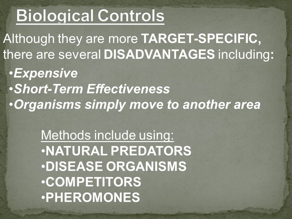 Although they are more TARGET-SPECIFIC, there are several DISADVANTAGES including: Expensive Short-Term Effectiveness Organisms simply move to another area Methods include using: NATURAL PREDATORS DISEASE ORGANISMS COMPETITORS PHEROMONES