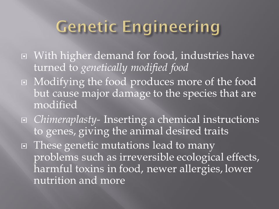  With higher demand for food, industries have turned to genetically modified food  Modifying the food produces more of the food but cause major damage to the species that are modified  Chimeraplasty- Inserting a chemical instructions to genes, giving the animal desired traits  These genetic mutations lead to many problems such as irreversible ecological effects, harmful toxins in food, newer allergies, lower nutrition and more