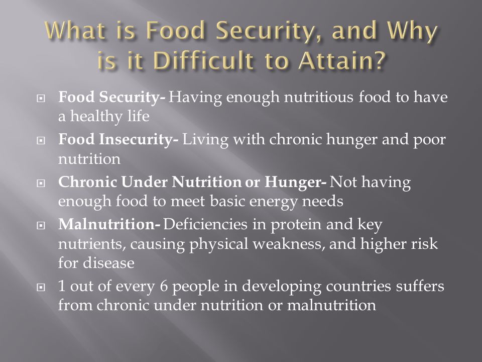  Food Security- Having enough nutritious food to have a healthy life  Food Insecurity- Living with chronic hunger and poor nutrition  Chronic Under Nutrition or Hunger- Not having enough food to meet basic energy needs  Malnutrition- Deficiencies in protein and key nutrients, causing physical weakness, and higher risk for disease  1 out of every 6 people in developing countries suffers from chronic under nutrition or malnutrition