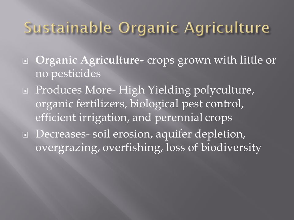 Organic Agriculture- crops grown with little or no pesticides  Produces More- High Yielding polyculture, organic fertilizers, biological pest control, efficient irrigation, and perennial crops  Decreases- soil erosion, aquifer depletion, overgrazing, overfishing, loss of biodiversity