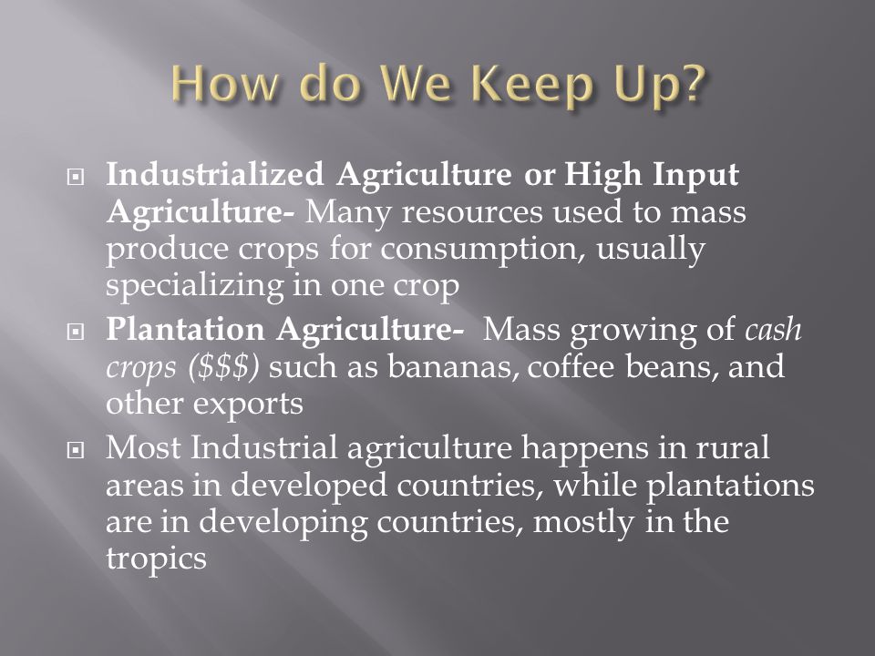  Industrialized Agriculture or High Input Agriculture- Many resources used to mass produce crops for consumption, usually specializing in one crop  Plantation Agriculture- Mass growing of cash crops ($$$) such as bananas, coffee beans, and other exports  Most Industrial agriculture happens in rural areas in developed countries, while plantations are in developing countries, mostly in the tropics
