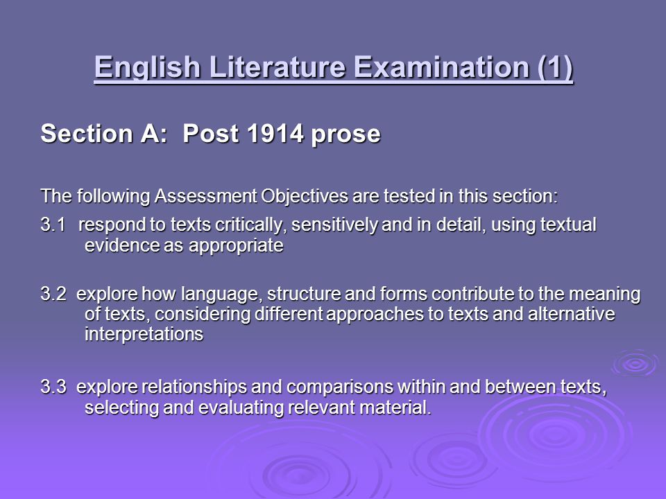 English Literature Examination (1) Section A: Post 1914 prose The following Assessment Objectives are tested in this section: 3.1 respond to texts critically, sensitively and in detail, using textual evidence as appropriate 3.2 explore how language, structure and forms contribute to the meaning of texts, considering different approaches to texts and alternative interpretations 3.3 explore relationships and comparisons within and between texts, selecting and evaluating relevant material.