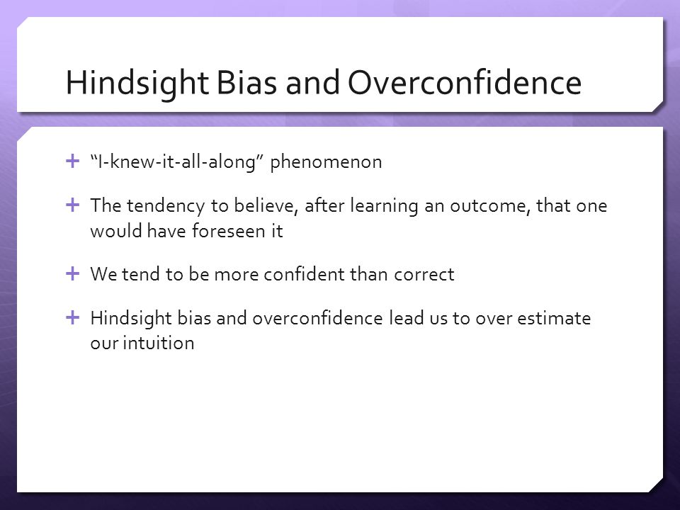 Hindsight Bias and Overconfidence  I-knew-it-all-along phenomenon  The tendency to believe, after learning an outcome, that one would have foreseen it  We tend to be more confident than correct  Hindsight bias and overconfidence lead us to over estimate our intuition