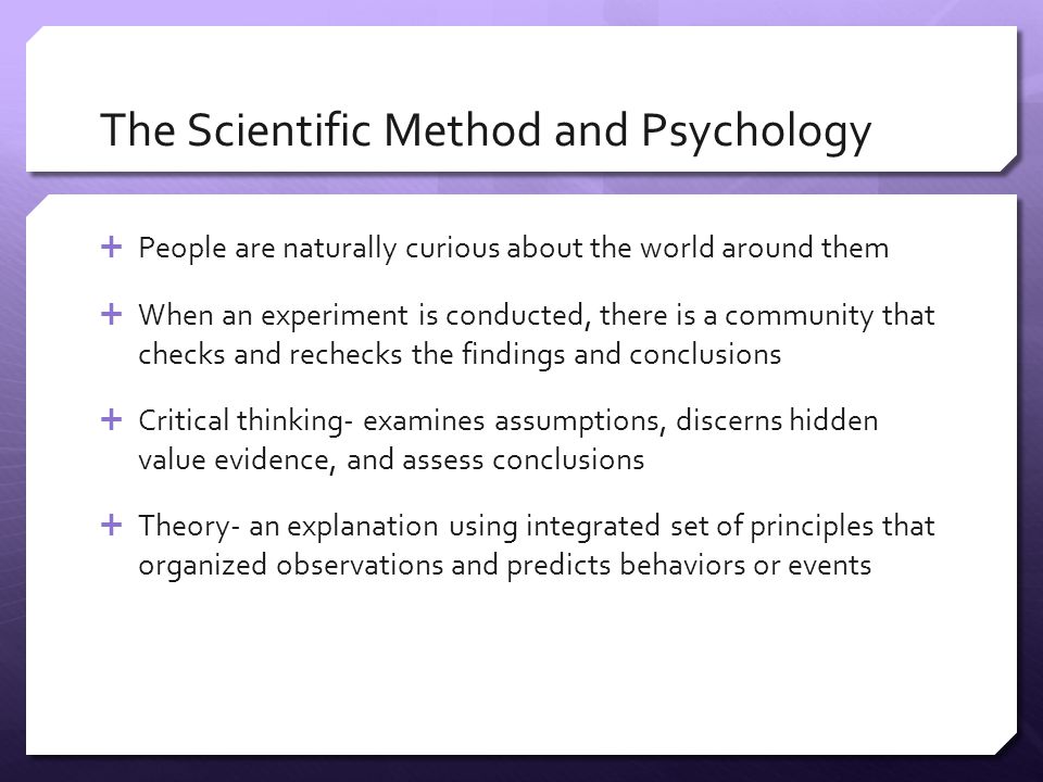 The Scientific Method and Psychology  People are naturally curious about the world around them  When an experiment is conducted, there is a community that checks and rechecks the findings and conclusions  Critical thinking- examines assumptions, discerns hidden value evidence, and assess conclusions  Theory- an explanation using integrated set of principles that organized observations and predicts behaviors or events