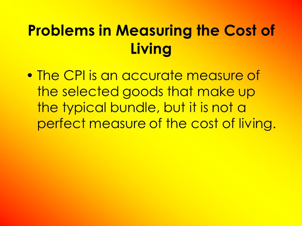 Problems in Measuring the Cost of Living The CPI is an accurate measure of the selected goods that make up the typical bundle, but it is not a perfect measure of the cost of living.