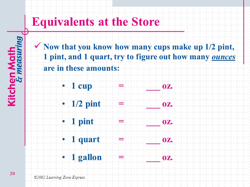 ©2002 Learning Zone Express 20 Equivalents at the Store Now that you know how many cups make up 1/2 pint, 1 pint, and 1 quart, try to figure out how many ounces are in these amounts: 1 cup=___ oz.