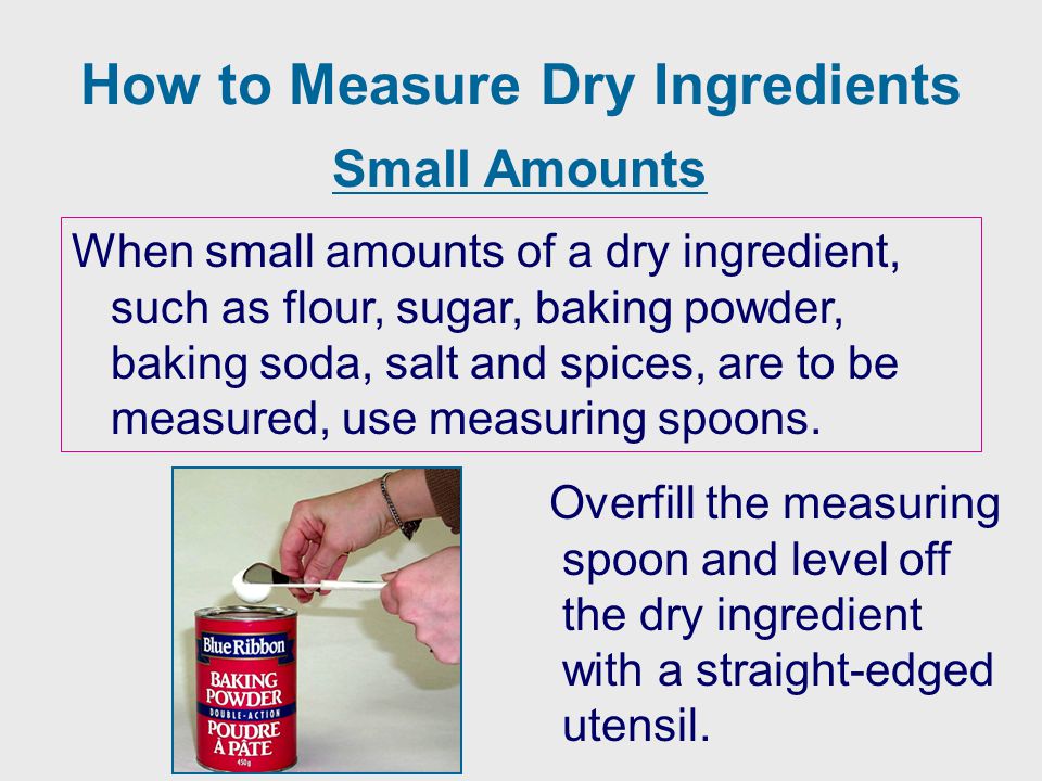 How to Measure Dry Ingredients When small amounts of a dry ingredient, such as flour, sugar, baking powder, baking soda, salt and spices, are to be measured, use measuring spoons.