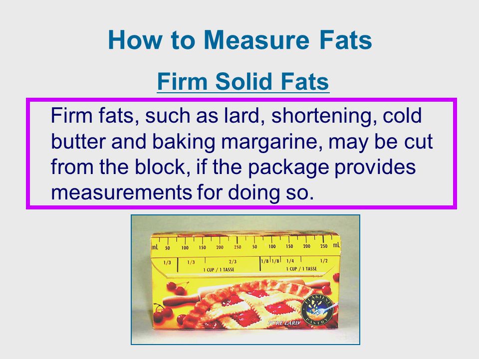 How to Measure Fats Firm Solid Fats Firm fats, such as lard, shortening, cold butter and baking margarine, may be cut from the block, if the package provides measurements for doing so.