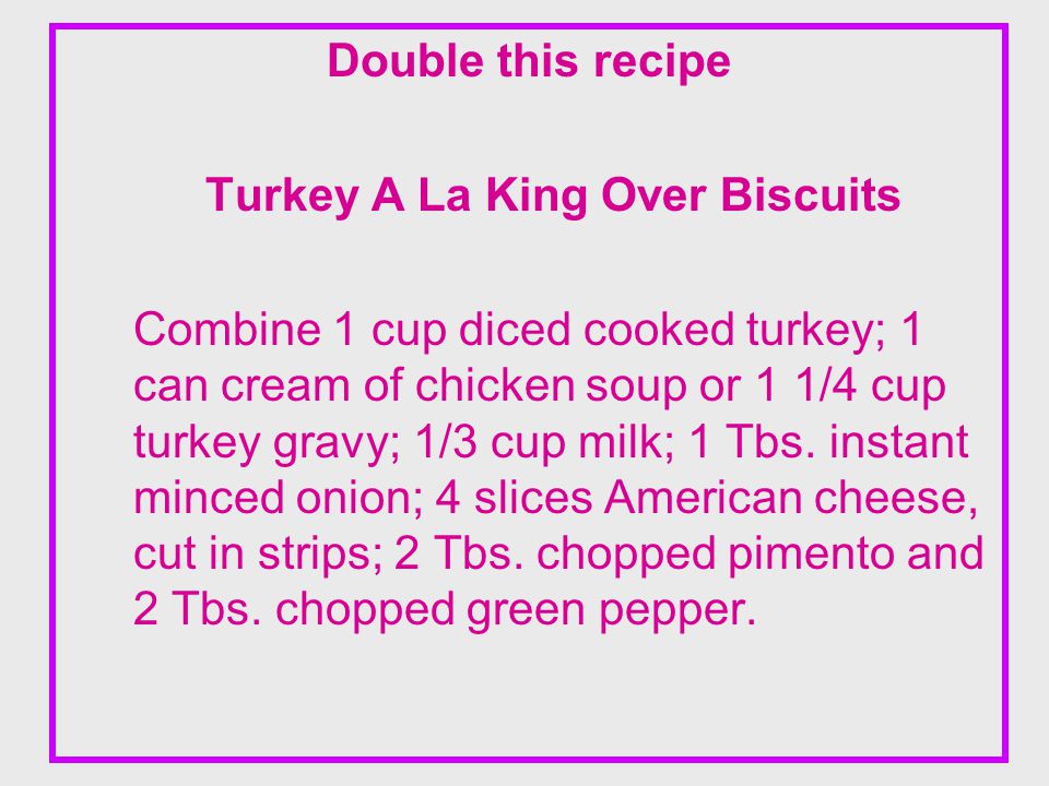 Double this recipe Turkey A La King Over Biscuits Combine 1 cup diced cooked turkey; 1 can cream of chicken soup or 1 1/4 cup turkey gravy; 1/3 cup milk; 1 Tbs.