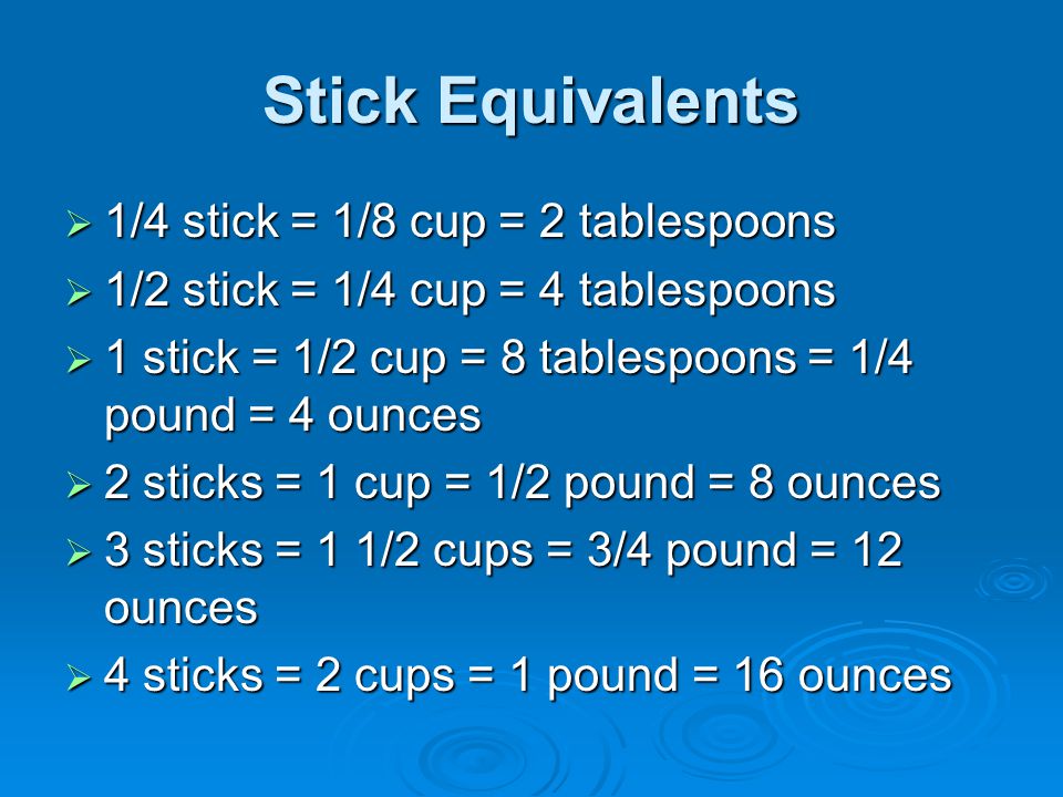 Stick Equivalents  1/4 stick = 1/8 cup = 2 tablespoons  1/2 stick = 1/4 cup = 4 tablespoons  1 stick = 1/2 cup = 8 tablespoons = 1/4 pound = 4 ounces  2 sticks = 1 cup = 1/2 pound = 8 ounces  3 sticks = 1 1/2 cups = 3/4 pound = 12 ounces  4 sticks = 2 cups = 1 pound = 16 ounces