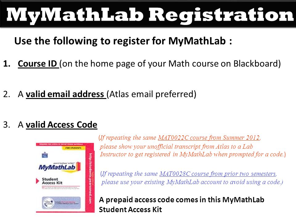 MyMathLab Registration Use the following to register for MyMathLab : 1.Course ID (on the home page of your Math course on Blackboard) 2.A valid  address (Atlas  preferred) 3.A valid Access Code ( If repeating the same MAT0022C course from Summer 2012, please show your unofficial transcript from Atlas to a Lab Instructor to get registered in MyMathLab when prompted for a code.