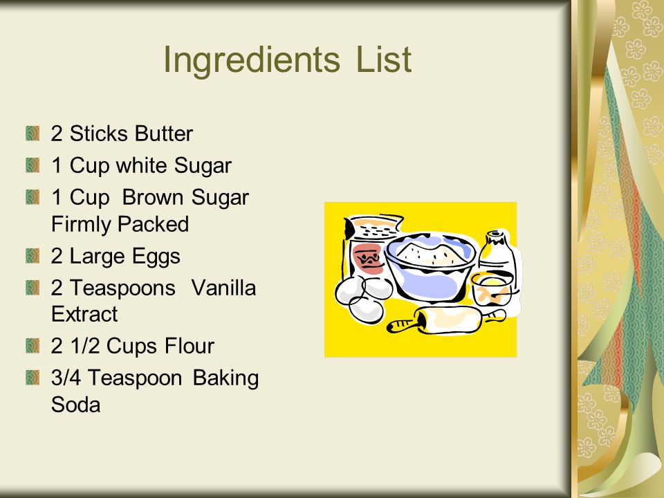 Ingredients List 2 Sticks Butter 1 Cup white Sugar 1 Cup Brown Sugar Firmly Packed 2 Large Eggs 2 Teaspoons Vanilla Extract 2 1/2 Cups Flour 3/4 Teaspoon Baking Soda