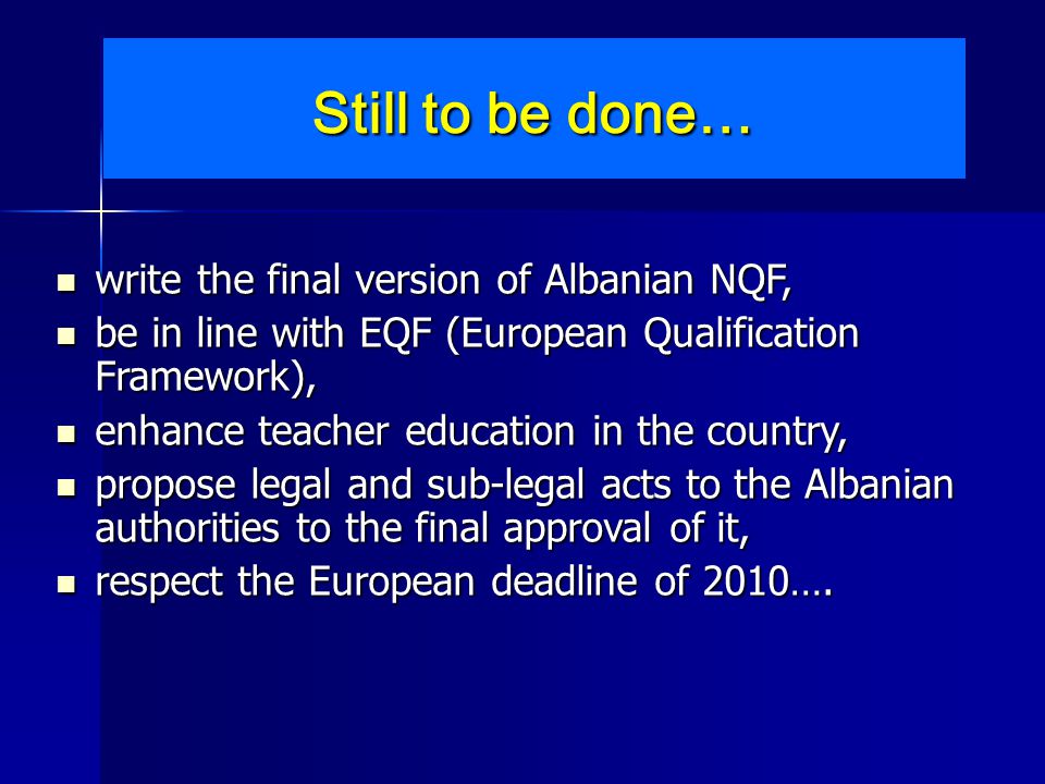 Still to be done… write the final version of Albanian NQF, write the final version of Albanian NQF, be in line with EQF (European Qualification Framework), be in line with EQF (European Qualification Framework), enhance teacher education in the country, enhance teacher education in the country, propose legal and sub-legal acts to the Albanian authorities to the final approval of it, propose legal and sub-legal acts to the Albanian authorities to the final approval of it, respect the European deadline of 2010….
