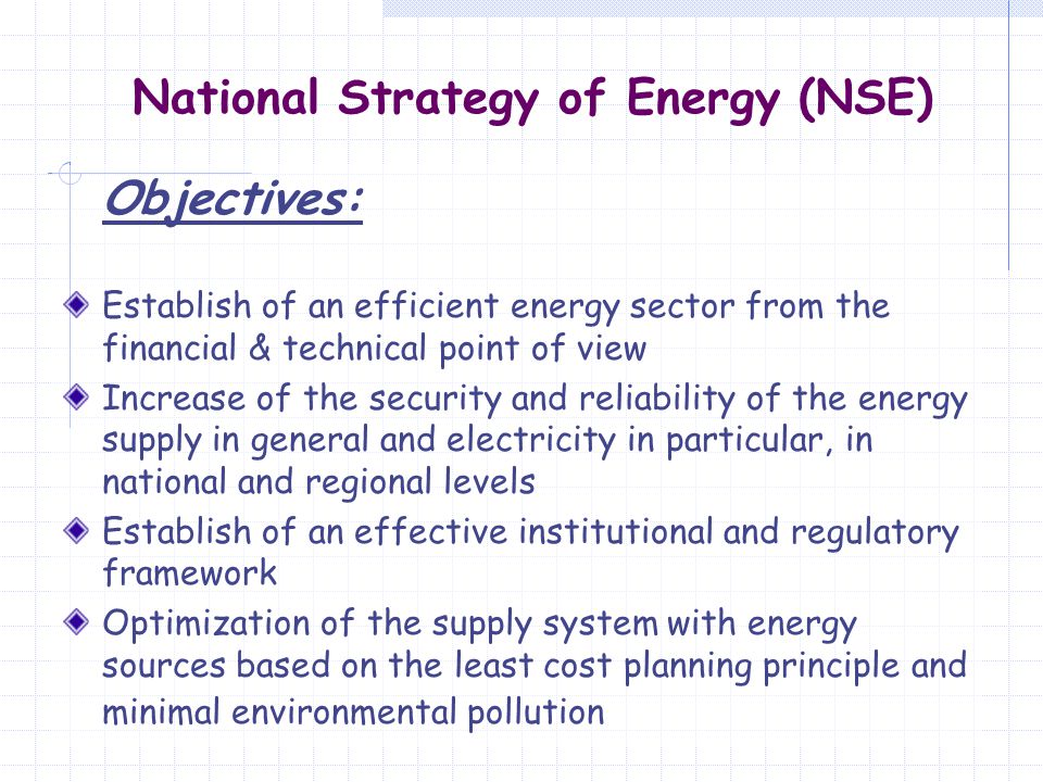 National Strategy of Energy (NSE) Objectives: Establish of an efficient energy sector from the financial & technical point of view Increase of the security and reliability of the energy supply in general and electricity in particular, in national and regional levels Establish of an effective institutional and regulatory framework Optimization of the supply system with energy sources based on the least cost planning principle and minimal environmental pollution