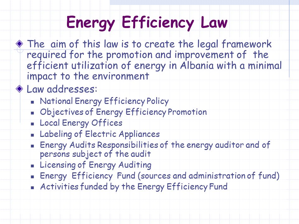 Energy Efficiency Law The aim of this law is to create the legal framework required for the promotion and improvement of the efficient utilization of energy in Albania with a minimal impact to the environment Law addresses: National Energy Efficiency Policy Objectives of Energy Efficiency Promotion Local Energy Offices Labeling of Electric Appliances Energy Audits Responsibilities of the energy auditor and of persons subject of the audit Licensing of Energy Auditing Energy Efficiency Fund (sources and administration of fund) Activities funded by the Energy Efficiency Fund
