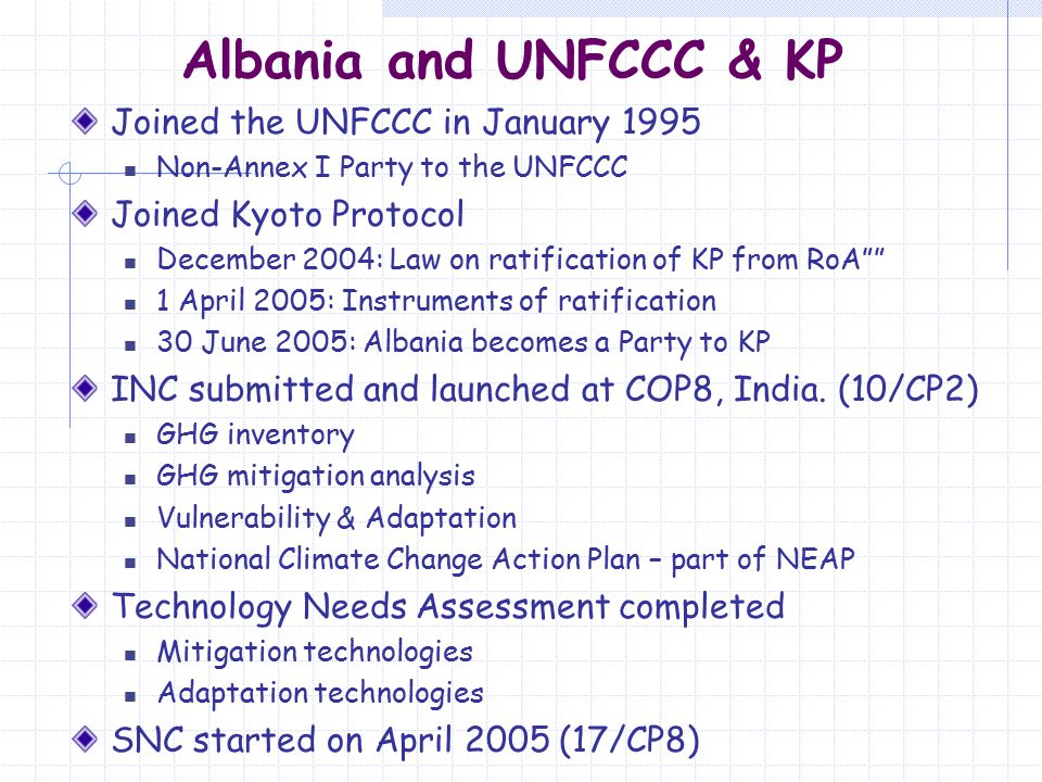 Albania and UNFCCC & KP Joined the UNFCCC in January 1995 Non-Annex I Party to the UNFCCC Joined Kyoto Protocol December 2004: Law on ratification of KP from RoA 1 April 2005: Instruments of ratification 30 June 2005: Albania becomes a Party to KP INC submitted and launched at COP8, India.